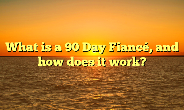 What is a 90 Day Fiancé, and how does it work?